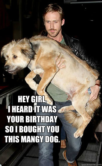 Hey Girl, 
I heard it was your birthday so I bought you this Mangy dog.  