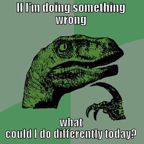 IF I'M DOING SOMETHING WRONG WHAT COULD I DO DIFFERENTLY TODAY? Philosoraptor