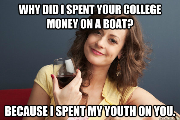 Why did I spent your college money on a boat? Because I spent my youth on you.  Forever Resentful Mother