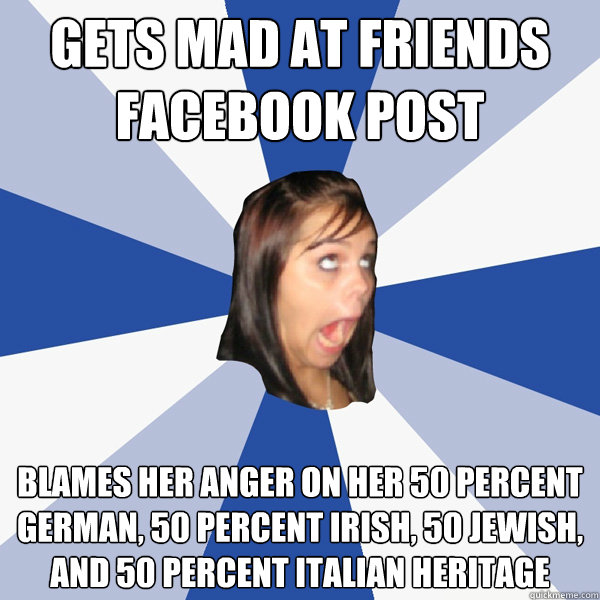 Gets mad at friends facebook post Blames her anger on her 50 percent German, 50 percent Irish, 50 Jewish, and 50 percent Italian heritage  Annoying Facebook Girl