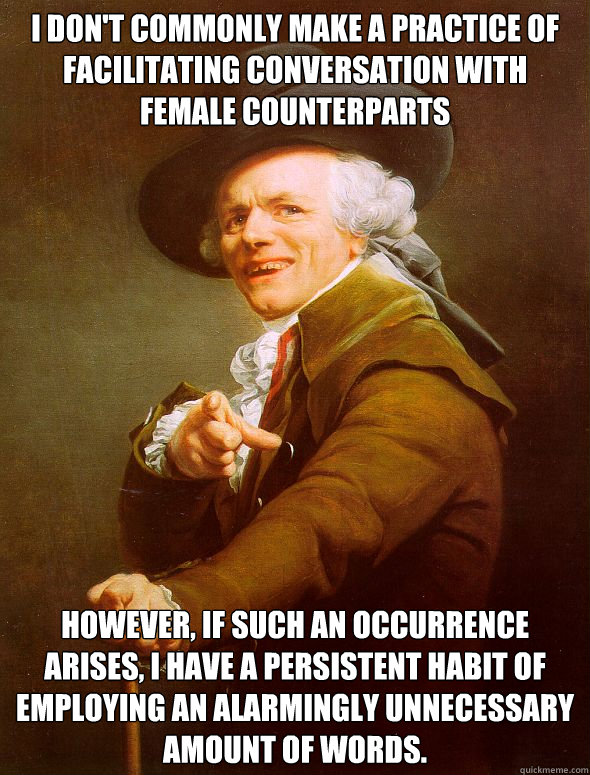 I don't commonly make a practice of facilitating conversation with female counterparts However, if such an occurrence arises, i have a persistent habit of employing an alarmingly unnecessary amount of words. - I don't commonly make a practice of facilitating conversation with female counterparts However, if such an occurrence arises, i have a persistent habit of employing an alarmingly unnecessary amount of words.  Joseph Ducreux