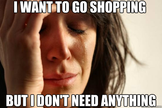 But I don't need anything I want to go shopping  First World Problems