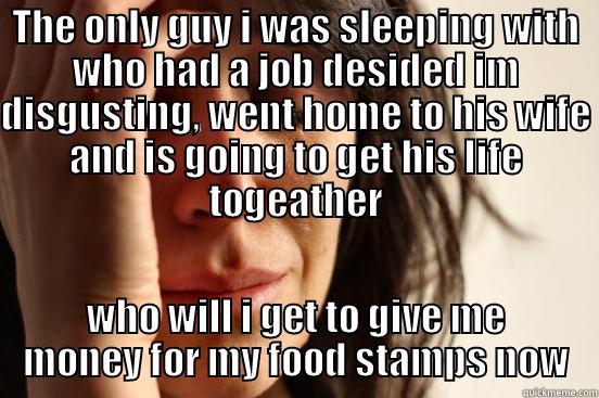 THE ONLY GUY I WAS SLEEPING WITH WHO HAD A JOB DESIDED IM DISGUSTING, WENT HOME TO HIS WIFE AND IS GOING TO GET HIS LIFE TOGEATHER WHO WILL I GET TO GIVE ME MONEY FOR MY FOOD STAMPS NOW First World Problems