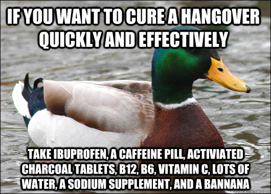If you want to cure a hangover quickly and effectively Take ibuprofen, a caffeine pill, activiated charcoal tablets, b12, b6, vitamin C, lots of water, a sodium supplement, and a bannana  Actual Advice Mallard