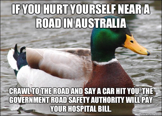 If you hurt yourself near a road in Australia Crawl to the road and say a car hit you. The Government road safety authority will pay your hospital bill.  Actual Advice Mallard