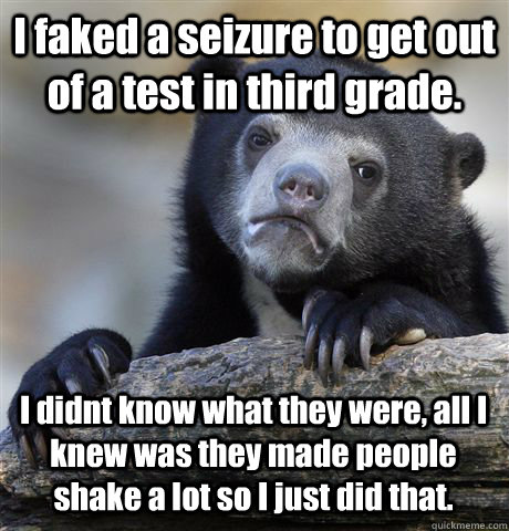 I faked a seizure to get out of a test in third grade. I didnt know what they were, all I knew was they made people shake a lot so I just did that.  Confession Bear