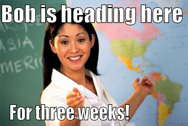 BOB IS HEADING HERE  FOR THREE WEEKS!                Unhelpful High School Teacher