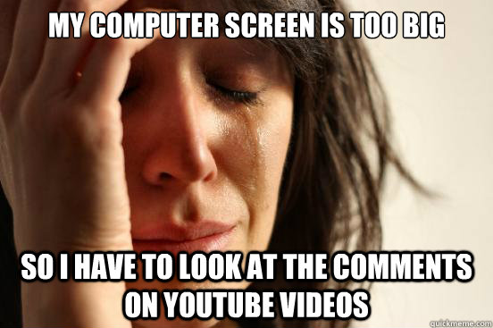 My computer screen is too big so I have to look at the comments on YouTube videos  First World Problems