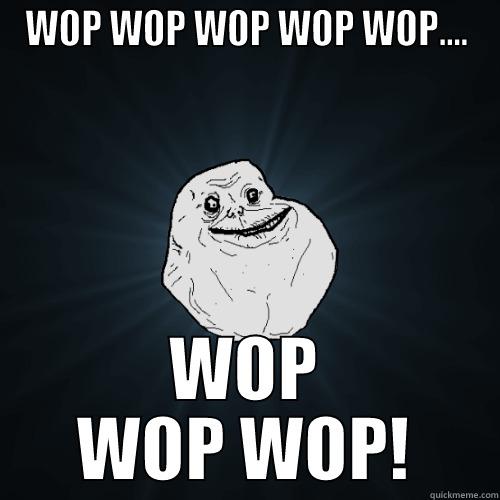 WOP WOP WOP WOP WOP.... WOP WOP WOP! Forever Alone