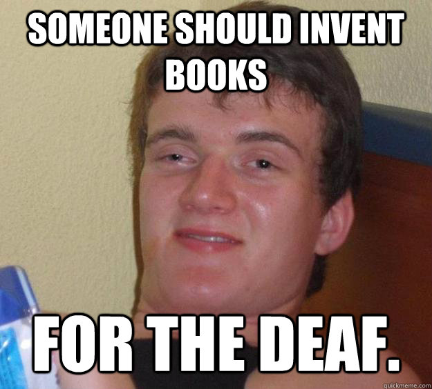 Someone should invent books for the deaf.  10 Guy