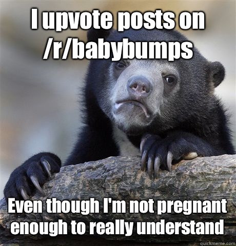 I upvote posts on /r/babybumps Even though I'm not pregnant enough to really understand  Confession Bear