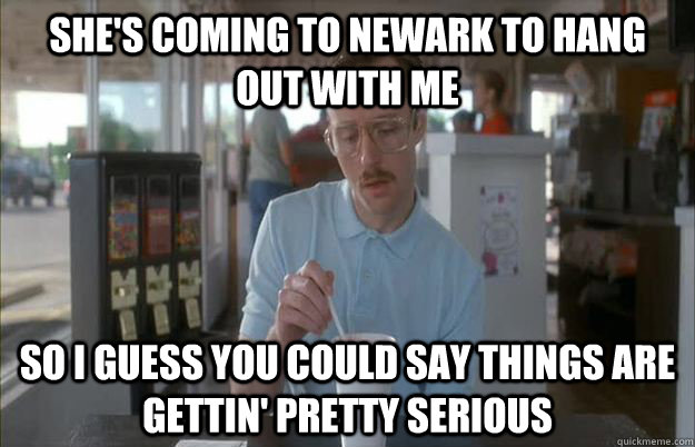 She's coming to Newark to hang out with me So I guess you could say things are gettin' pretty serious - She's coming to Newark to hang out with me So I guess you could say things are gettin' pretty serious  Kip from Napoleon Dynamite