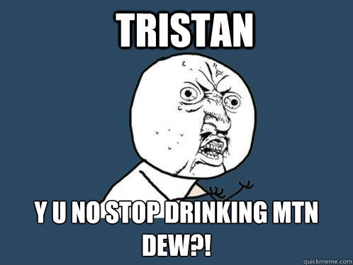 Tristan y u no stop drinking mtn dew?!  Y U No