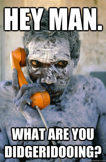 Hey man. What are you didgeridooing? - Hey man. What are you didgeridooing?  Misc