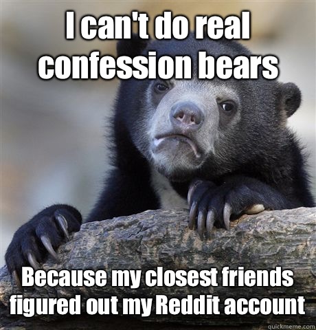 I can't do real confession bears  Because my closest friends figured out my Reddit account  - I can't do real confession bears  Because my closest friends figured out my Reddit account   Confession Bear