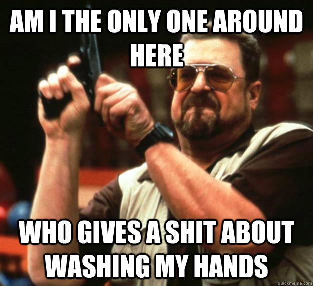 am I the only one around here Who gives a shit about washing my hands - am I the only one around here Who gives a shit about washing my hands  Angry Walter