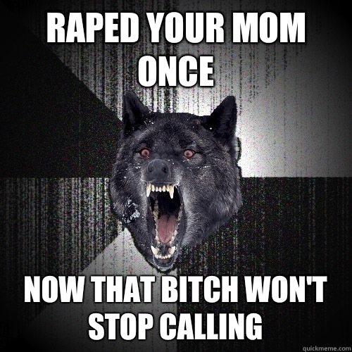 Raped your mom once Now that bitch won't stop calling  Insanity Wolf