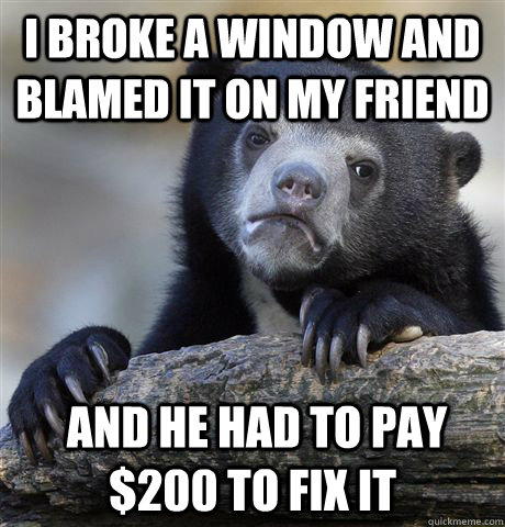 I broke a window and blamed it on my friend  and he had to pay $200 to fix it  Confession Bear
