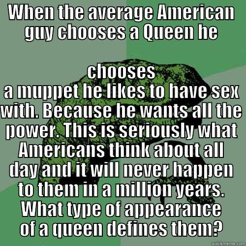 WHEN THE AVERAGE AMERICAN GUY CHOOSES A QUEEN HE CHOOSES A MUPPET HE LIKES TO HAVE SEX WITH. BECAUSE HE WANTS ALL THE POWER. THIS IS SERIOUSLY WHAT AMERICANS THINK ABOUT ALL DAY AND IT WILL NEVER HAPPEN TO THEM IN A MILLION YEARS. WHAT TYPE OF APPEARANCE OF A QUEEN DEFINES THEM? Philosoraptor