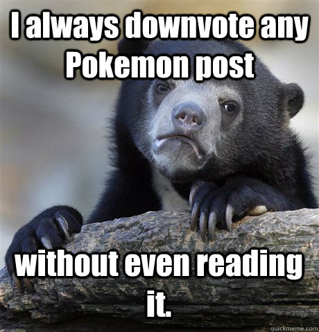 I always downvote any Pokemon post without even reading it. - I always downvote any Pokemon post without even reading it.  Confession Bear