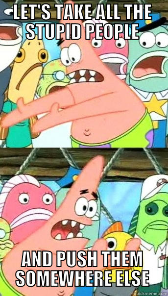 LET'S TAKE ALL THE STUPID PEOPLE AND PUSH THEM SOMEWHERE ELSE Push it somewhere else Patrick