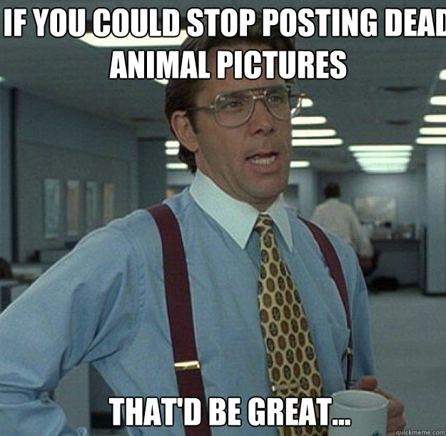 If you could stop posting dead animal pictures THAT'D BE GREAT...  thatd be great