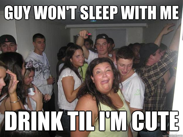 Guy won't sleep with me drink til i'm cute - Guy won't sleep with me drink til i'm cute  Fat Party Girl