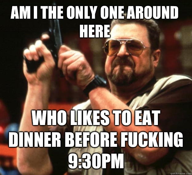 Am I the only one around here Who likes to eat dinner before fucking 9:30pm  Walter