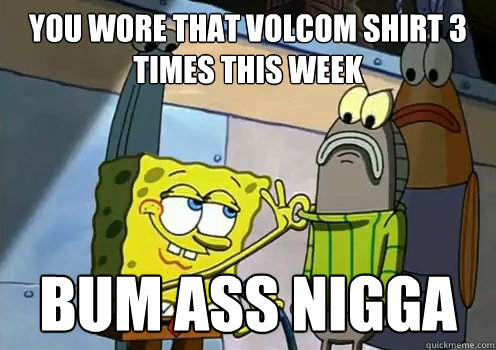 you wore that volcom shirt 3 times this week  bum ass nigga   