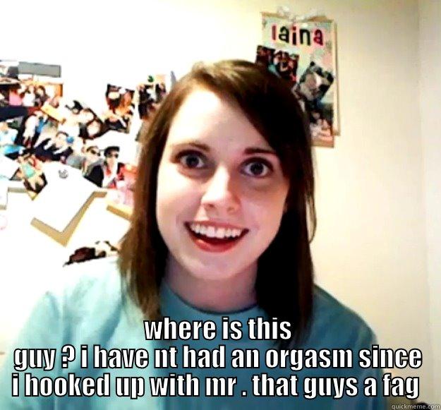  WHERE IS THIS GUY ? I HAVE NT HAD AN ORGASM SINCE I HOOKED UP WITH MR . THAT GUYS A FAG  Overly Attached Girlfriend