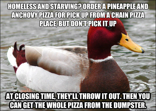 Homeless and starving? Order a pineapple and anchovy pizza for pick up from a chain pizza place, but don't pick it up
 At closing time, they'll throw it out. Then you can get the whole pizza from the dumpster.   Malicious Advice Mallard