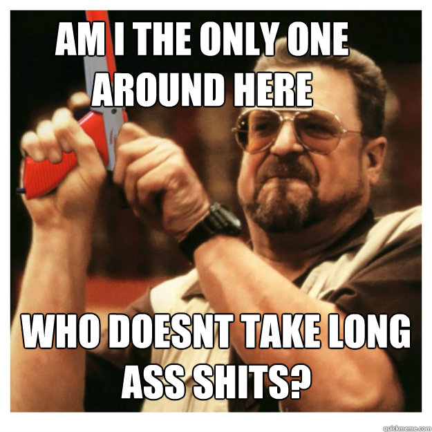 Am i the only one around here who doesnt take long ass shits?  - Am i the only one around here who doesnt take long ass shits?   John Goodman