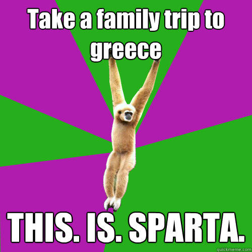 Take a family trip to greece THIS. IS. SPARTA.  Over-used quote gibbon