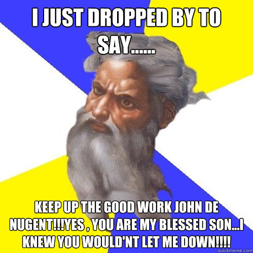 i just dropped by to say......  keep up the good work john de nugent!!!yes , you are my blessed son...I knew you would'nt let me down!!!!  Advice God