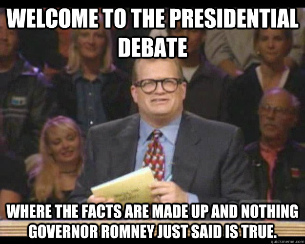 Welcome to the Presidential Debate Where the facts are made up and nothing Governor Romney just said is true.    Whos Line