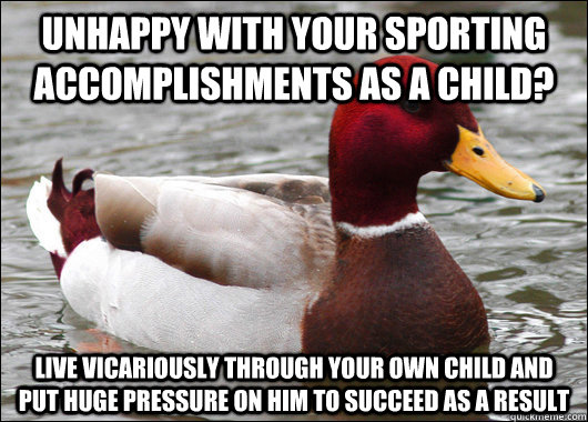 unhappy with your sporting accomplishments as a child? live vicariously through your own child and put huge pressure on him to succeed as a result - unhappy with your sporting accomplishments as a child? live vicariously through your own child and put huge pressure on him to succeed as a result  Malicious Advice Mallard