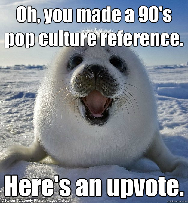 Oh, you made a 90's pop culture reference. Here's an upvote.  Easily Pleased Seal