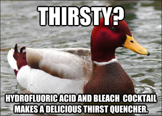Thirsty? hydrofluoric acid and bleach  cocktail makes a delicious thirst quencher.   Malicious Advice Mallard