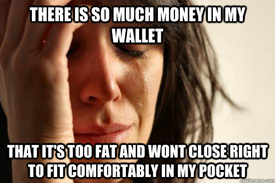 there is so much money in my wallet that it's too fat and wont close right to fit comfortably in my pocket  First World Problems