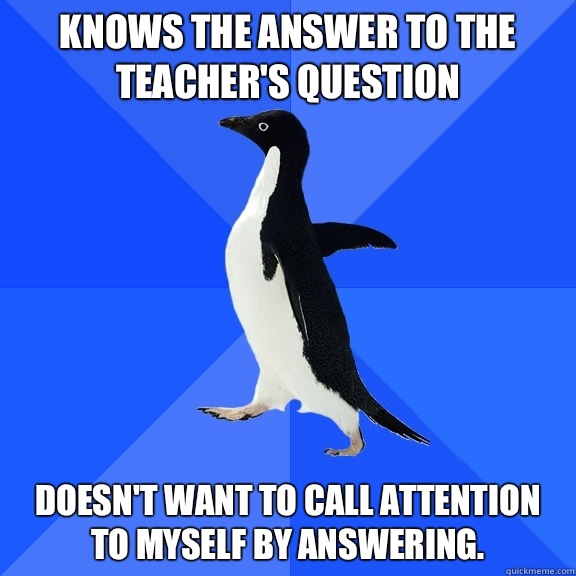 Knows the answer to the teacher's question Doesn't want to call attention to myself by answering.  Socially Awkward Penguin