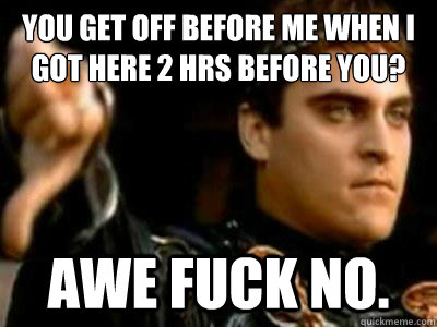 you get off before me when i got here 2 hrs before you? awe fuck no.   Downvoting Roman