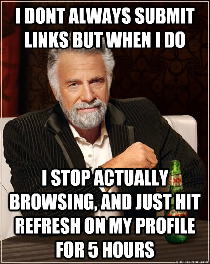 i dont always submit links but when i do i stop actually browsing, and just hit refresh on my profile for 5 hours  The Most Interesting Man In The World