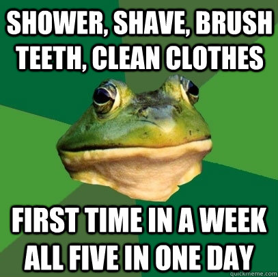 shower, shave, brush teeth, clean clothes first time in a week all five in one day  Foul Bachelor Frog