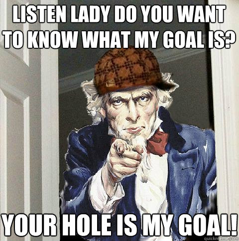 Listen lady do you want to know what my goal is?  YOUR HOLE is my GOAL!  Scumbag Uncle Sam