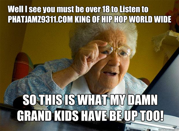 Well I see you must be over 18 to Listen to PHATJAMZ9311.COM KING OF HIP HOP WORLD WIDE SO THIS IS WHAT MY DAMN GRAND KIDS HAVE BE UP TOO!  Grandma finds the Internet