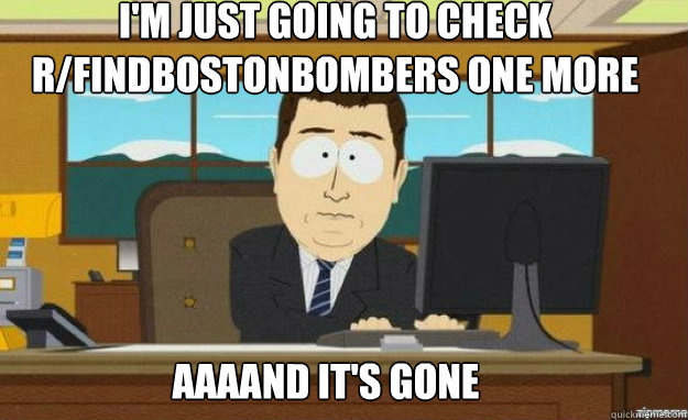 i'm just going to check r/findbostonbombers one more time AAAAND IT'S gone  aaaand its gone