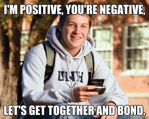 I'm positive, you're negative,  let's get together and bond.  College Freshman
