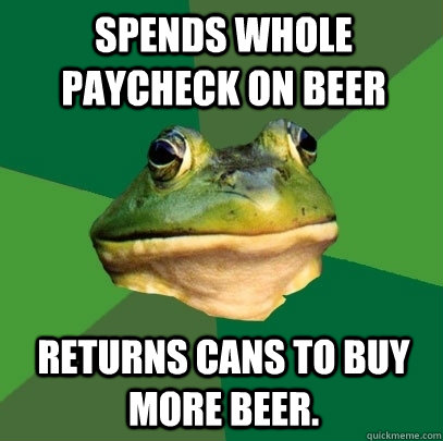 Spends whole paycheck on beer returns cans to buy more beer.  Foul Bachelor Frog
