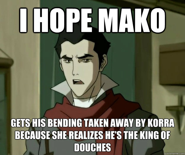 I hope mako gets his bending taken away by Korra because she realizes he’s the king of douches  i hope mako