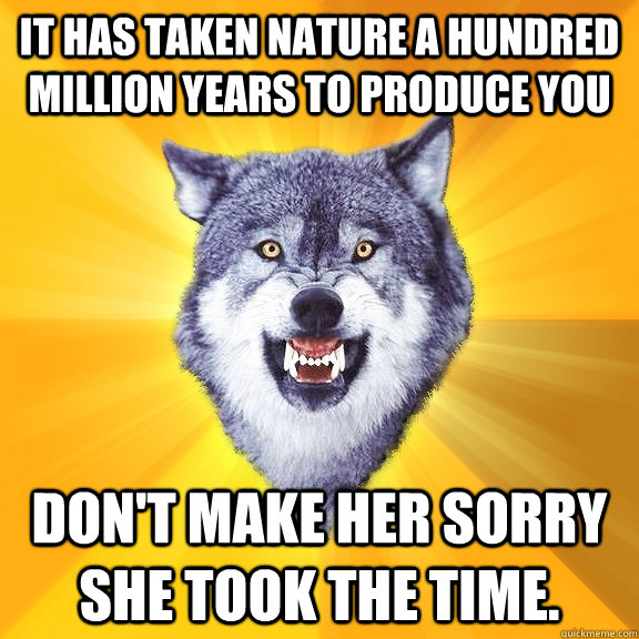 It has taken nature a hundred million years to produce you don't make her sorry she took the time.  Courage Wolf